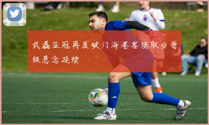 武磊亚冠再度破门海港客场取分晋级悬念延续