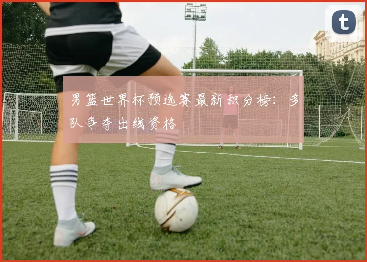 男篮世界杯预选赛最新积分榜:多队争夺出线资格