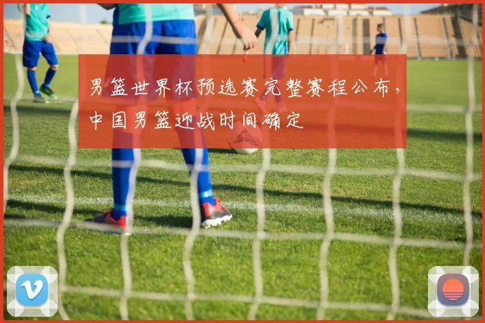 男篮世界杯预选赛完整赛程公布,中国男篮迎战时间确定