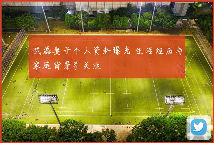 武磊妻子个人资料曝光 生活经历与家庭背景引关注