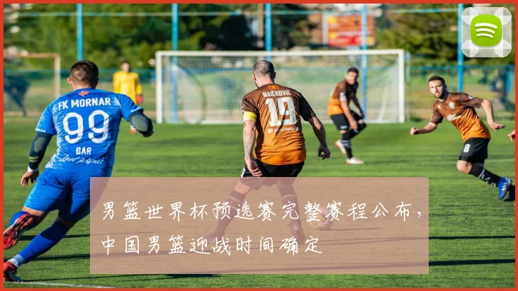 男篮世界杯预选赛完整赛程公布,中国男篮迎战时间确定