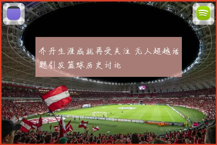 乔丹生涯成就再受关注 无人超越话题引发篮球历史讨论