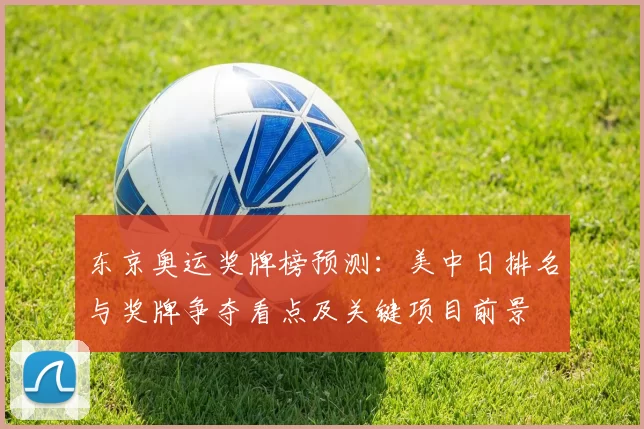 东京奥运奖牌榜预测：美中日排名与奖牌争夺看点及关键项目前景