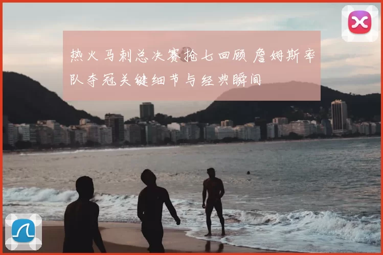 热火马刺总决赛抢七回顾 詹姆斯率队夺冠关键细节与经典瞬间