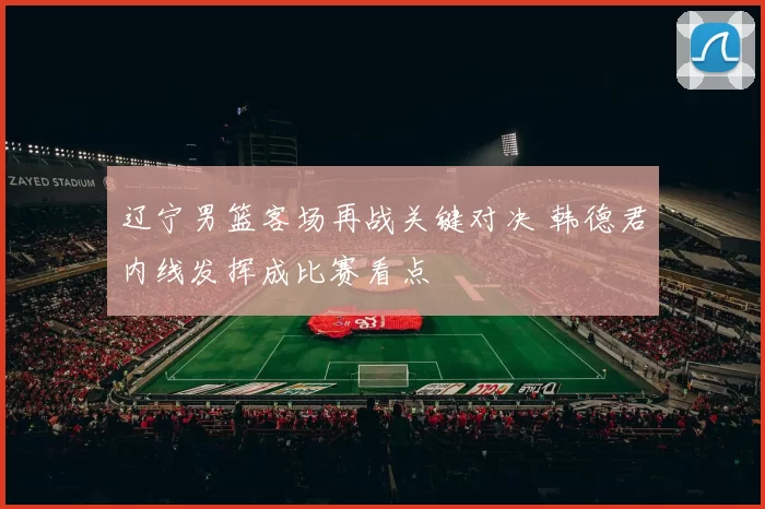 辽宁男篮客场再战关键对决 韩德君内线发挥成比赛看点
