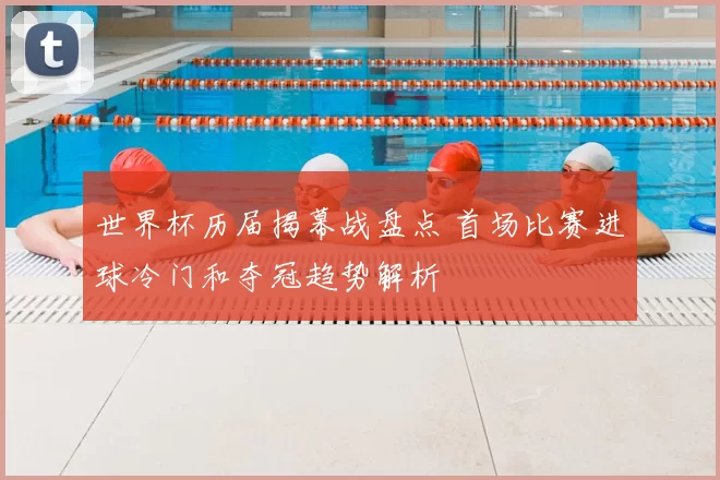 世界杯历届揭幕战盘点 首场比赛进球冷门和夺冠趋势解析