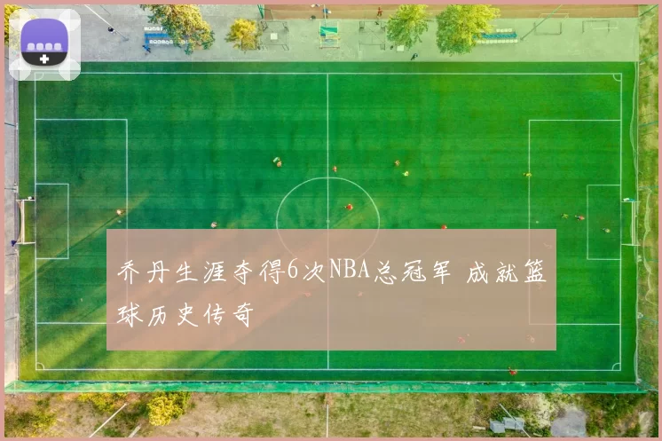 乔丹生涯夺得6次NBA总冠军 成就篮球历史传奇