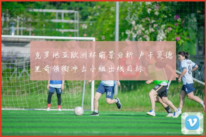 克罗地亚欧洲杯前景分析 卢卡莫德里奇领衔冲击小组出线目标