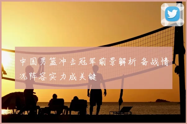 中国男篮冲击冠军前景解析 备战情况阵容实力成关键