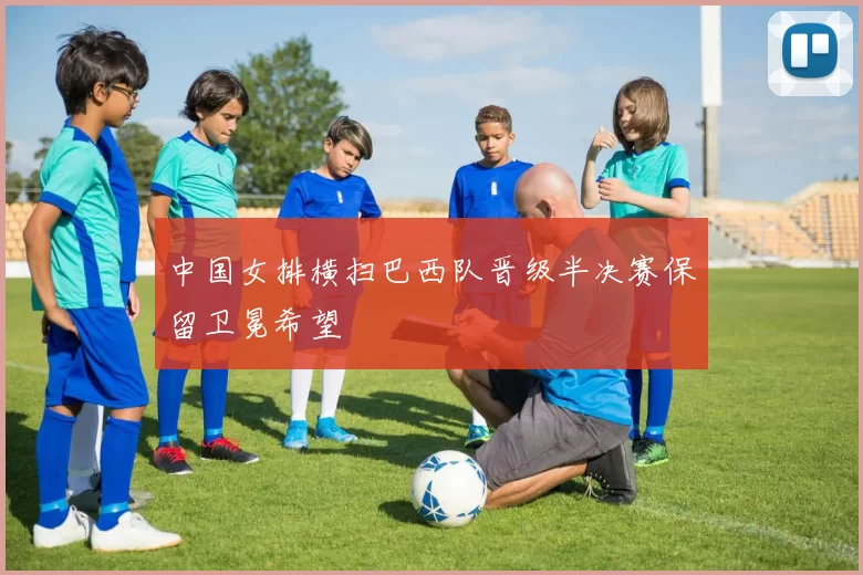 中国女排横扫巴西队晋级半决赛保留卫冕希望