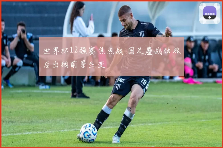 世界杯12强赛焦点战 国足鏖战劲旅后出线前景生变