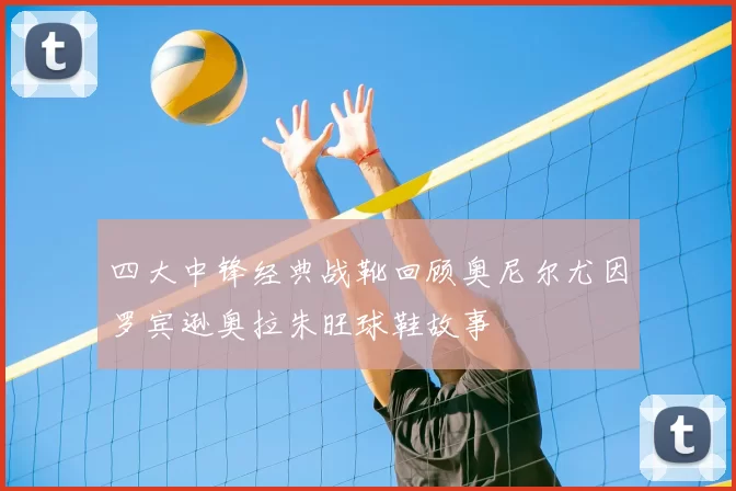 四大中锋经典战靴回顾奥尼尔尤因罗宾逊奥拉朱旺球鞋故事