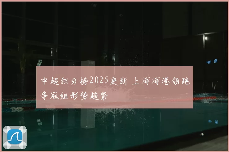 中超积分榜2025更新 上海海港领跑争冠组形势趋紧