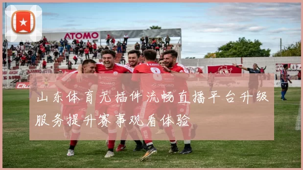 山东体育无插件流畅直播平台升级服务提升赛事观看体验