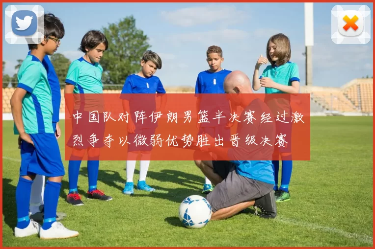中国队对阵伊朗男篮半决赛经过激烈争夺以微弱优势胜出晋级决赛