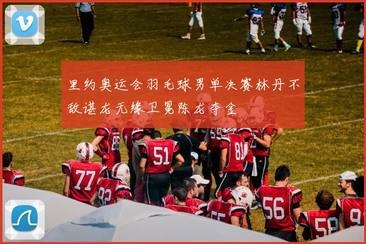 里约奥运会羽毛球男单决赛林丹不敌谌龙无缘卫冕陈龙夺金