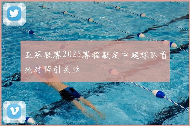 亚冠联赛2025赛程敲定中超球队首轮对阵引关注
