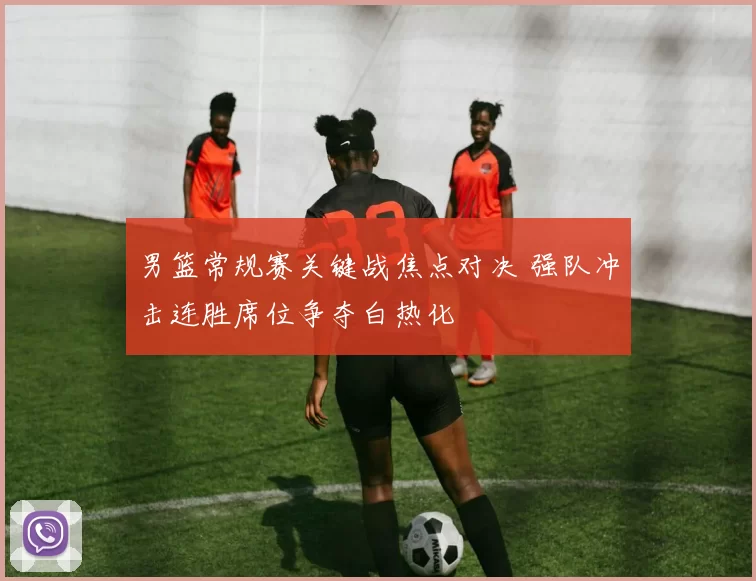 男篮常规赛关键战焦点对决 强队冲击连胜席位争夺白热化