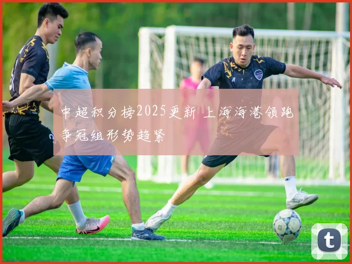 中超积分榜2025更新 上海海港领跑争冠组形势趋紧