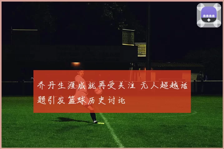 乔丹生涯成就再受关注 无人超越话题引发篮球历史讨论