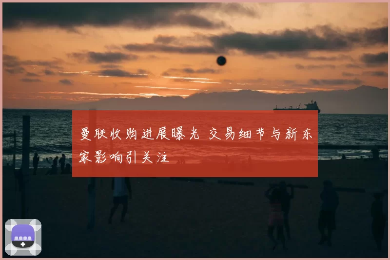 曼联收购进展曝光 交易细节与新东家影响引关注