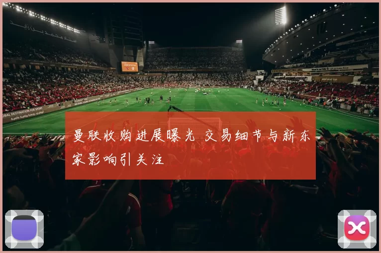 曼联收购进展曝光 交易细节与新东家影响引关注