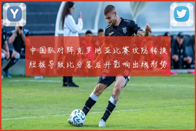 中国队对阵克罗地亚比赛攻防转换短板导致比分落后并影响出线形势