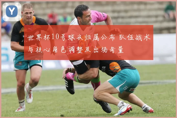 世界杯10号球衣归属公布 队伍战术与核心角色调整及出场考量