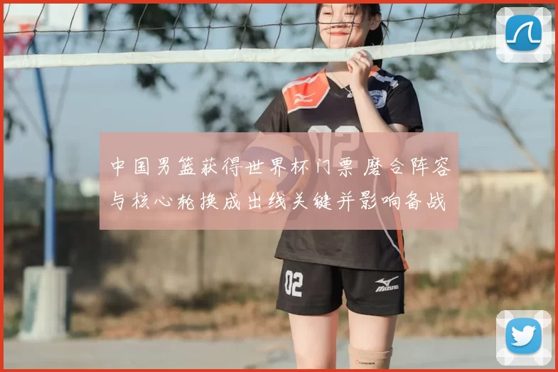 中国男篮获得世界杯门票 磨合阵容与核心轮换成出线关键并影响备战策略