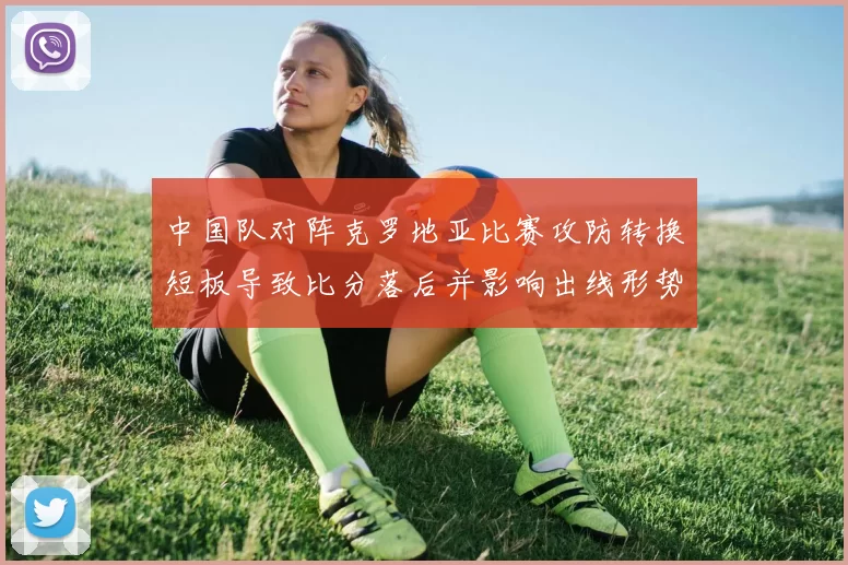 中国队对阵克罗地亚比赛攻防转换短板导致比分落后并影响出线形势