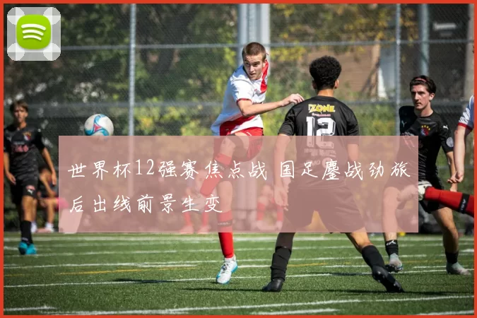 世界杯12强赛焦点战 国足鏖战劲旅后出线前景生变