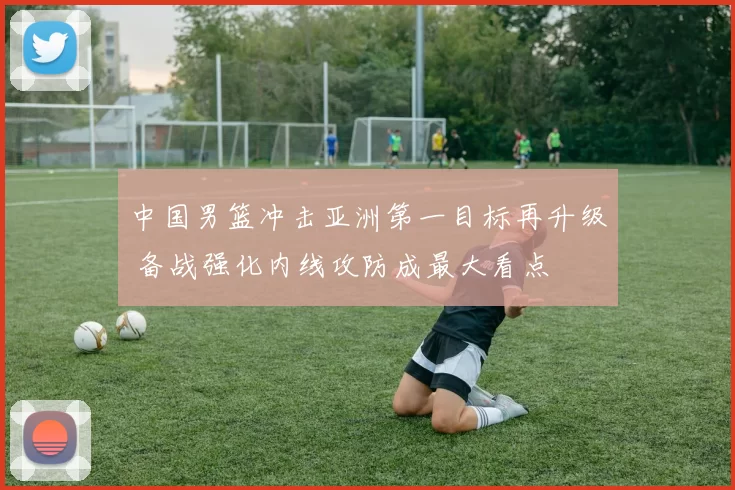 中国男篮冲击亚洲第一目标再升级 备战强化内线攻防成最大看点