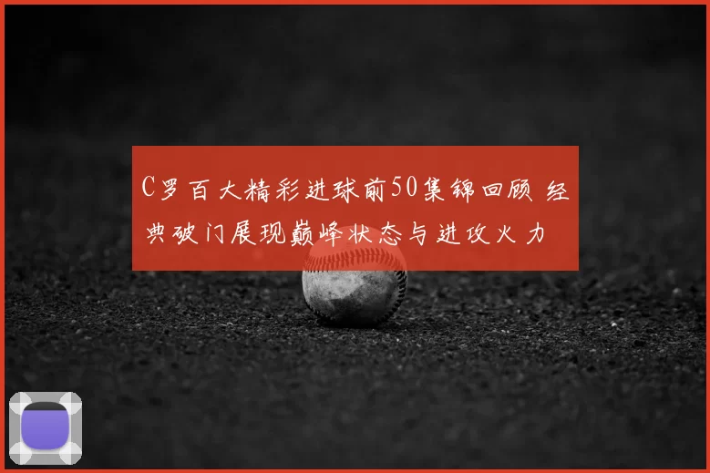 C罗百大精彩进球前50集锦回顾 经典破门展现巅峰状态与进攻火力