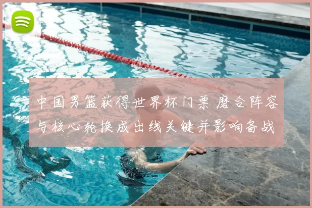 中国男篮获得世界杯门票 磨合阵容与核心轮换成出线关键并影响备战策略
