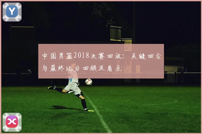 中国男篮2018决赛回放:关键回合与最终比分回顾及看点