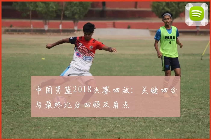 中国男篮2018决赛回放:关键回合与最终比分回顾及看点