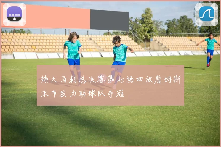 热火马刺总决赛第七场回放詹姆斯末节发力助球队夺冠