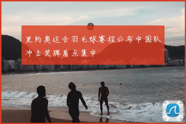 里约奥运会羽毛球赛程公布中国队冲击奖牌看点集中