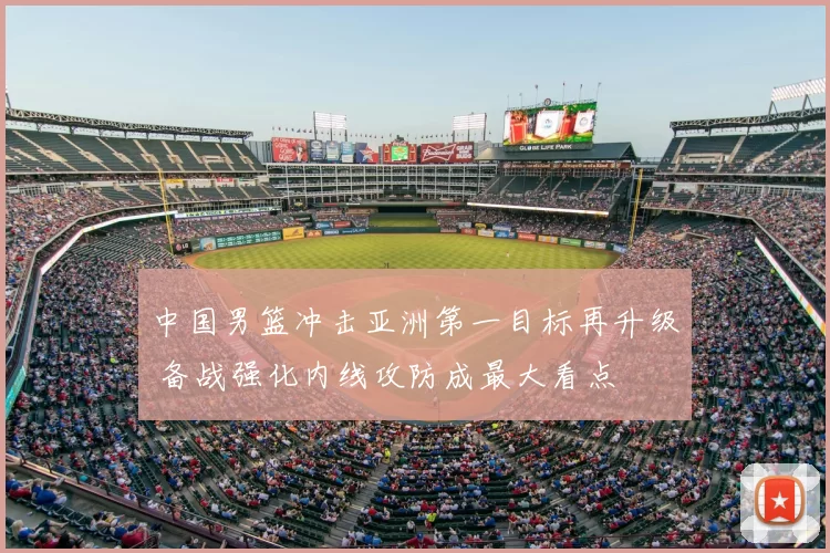 中国男篮冲击亚洲第一目标再升级 备战强化内线攻防成最大看点