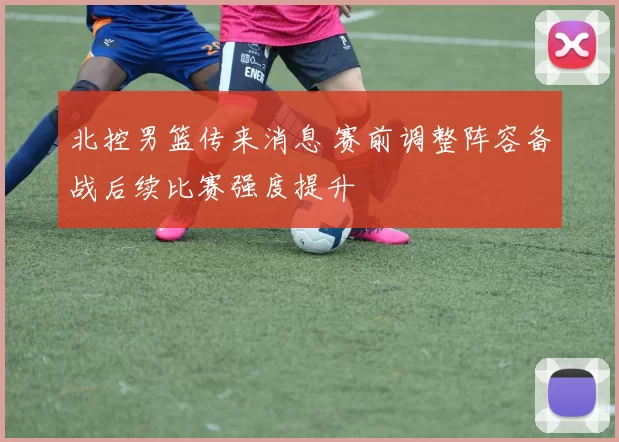 北控男篮传来消息 赛前调整阵容备战后续比赛强度提升